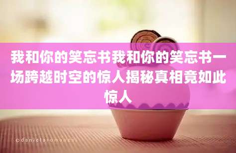 我和你的笑忘书我和你的笑忘书一场跨越时空的惊人揭秘真相竟如此惊人
