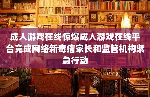 成人游戏在线惊爆成人游戏在线平台竟成网络新毒瘤家长和监管机构紧急行动