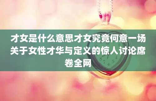才女是什么意思才女究竟何意一场关于女性才华与定义的惊人讨论席卷全网