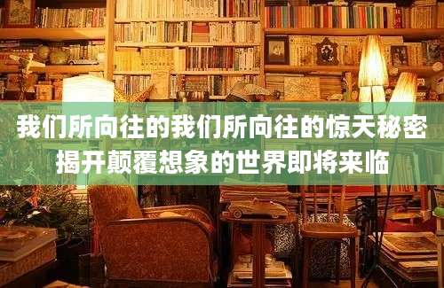 我们所向往的我们所向往的惊天秘密揭开颠覆想象的世界即将来临