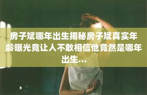 房子斌哪年出生揭秘房子斌真实年龄曝光竟让人不敢相信他竟然是哪年出生...