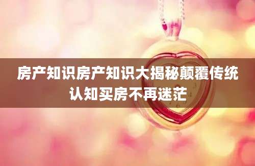 房产知识房产知识大揭秘颠覆传统认知买房不再迷茫