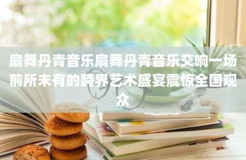 扇舞丹青音乐扇舞丹青音乐交响一场前所未有的跨界艺术盛宴震惊全国观众