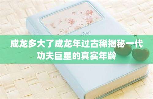 成龙多大了成龙年过古稀揭秘一代功夫巨星的真实年龄
