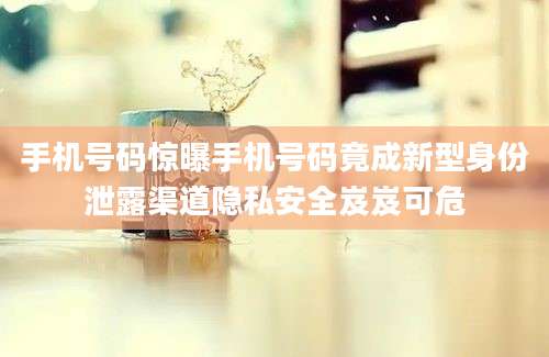 手机号码惊曝手机号码竟成新型身份泄露渠道隐私安全岌岌可危