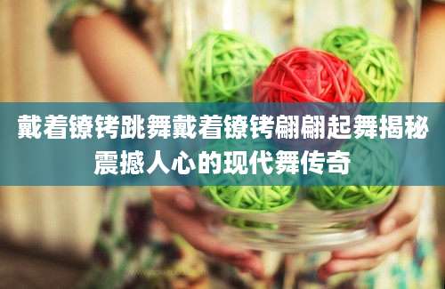 戴着镣铐跳舞戴着镣铐翩翩起舞揭秘震撼人心的现代舞传奇