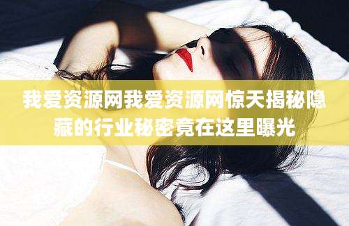 我爱资源网我爱资源网惊天揭秘隐藏的行业秘密竟在这里曝光