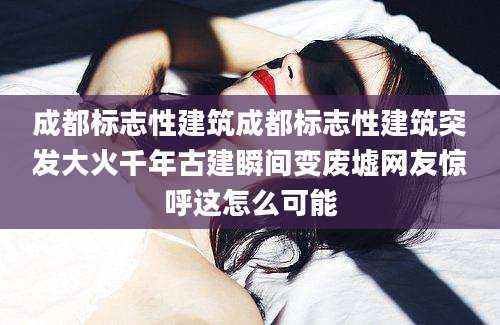 成都标志性建筑成都标志性建筑突发大火千年古建瞬间变废墟网友惊呼这怎么可能