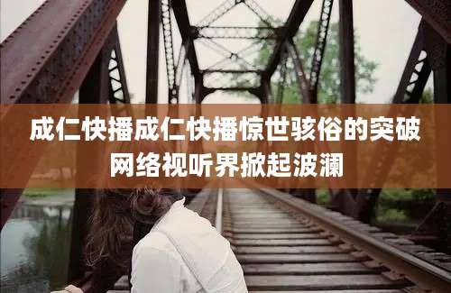 成仁快播成仁快播惊世骇俗的突破网络视听界掀起波澜