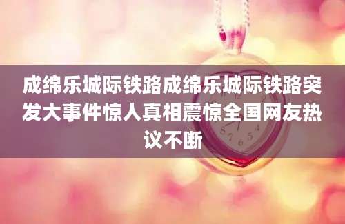 成绵乐城际铁路成绵乐城际铁路突发大事件惊人真相震惊全国网友热议不断