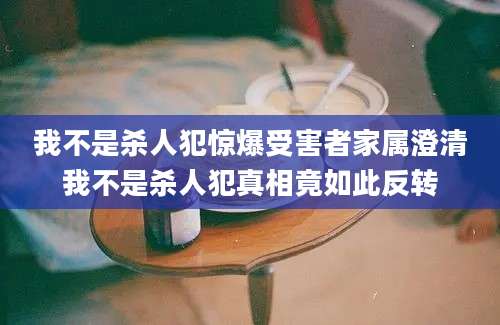 我不是杀人犯惊爆受害者家属澄清我不是杀人犯真相竟如此反转