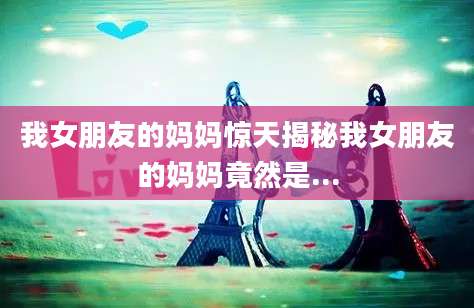 我女朋友的妈妈惊天揭秘我女朋友的妈妈竟然是...