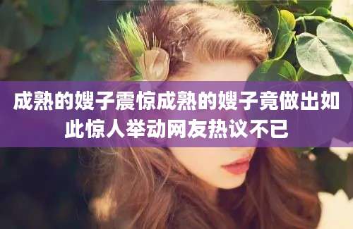 成熟的嫂子震惊成熟的嫂子竟做出如此惊人举动网友热议不已