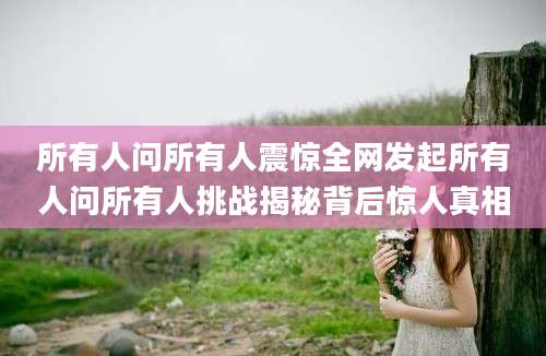 所有人问所有人震惊全网发起所有人问所有人挑战揭秘背后惊人真相