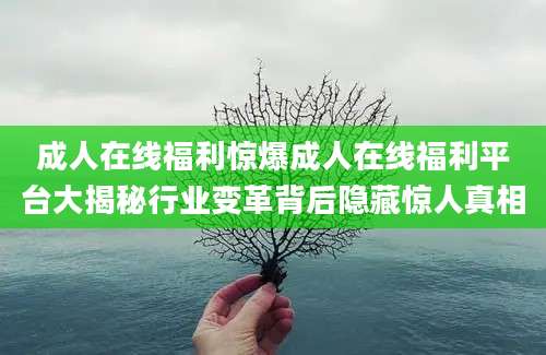 成人在线福利惊爆成人在线福利平台大揭秘行业变革背后隐藏惊人真相