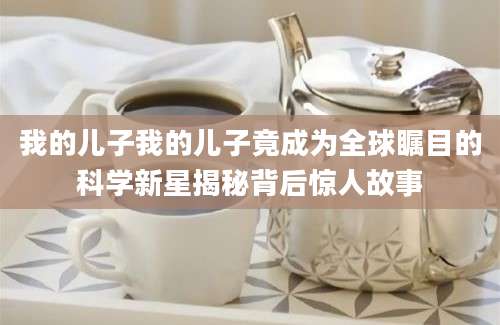 我的儿子我的儿子竟成为全球瞩目的科学新星揭秘背后惊人故事