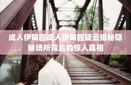 成人伊甸园成人伊甸园疑云揭秘隐秘场所背后的惊人真相