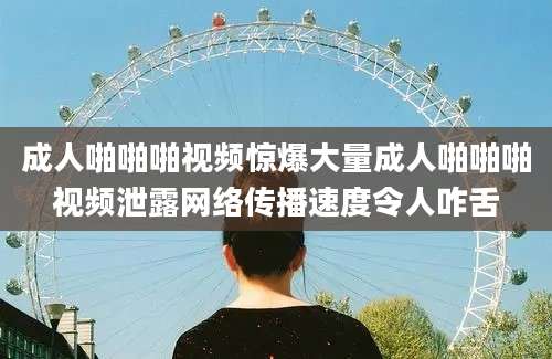 成人啪啪啪视频惊爆大量成人啪啪啪视频泄露网络传播速度令人咋舌