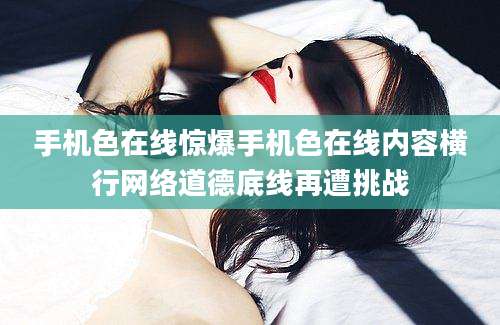 手机色在线惊爆手机色在线内容横行网络道德底线再遭挑战
