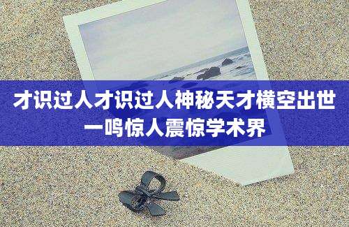 才识过人才识过人神秘天才横空出世一鸣惊人震惊学术界