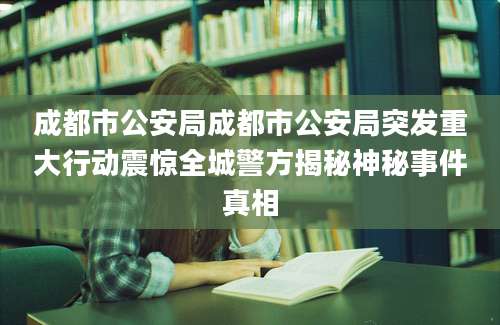 成都市公安局成都市公安局突发重大行动震惊全城警方揭秘神秘事件真相