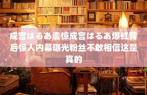 成宫はるあ震惊成宫はるあ爆红背后惊人内幕曝光粉丝不敢相信这是真的