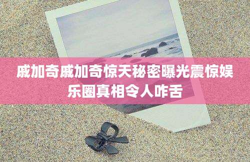 戚加奇戚加奇惊天秘密曝光震惊娱乐圈真相令人咋舌
