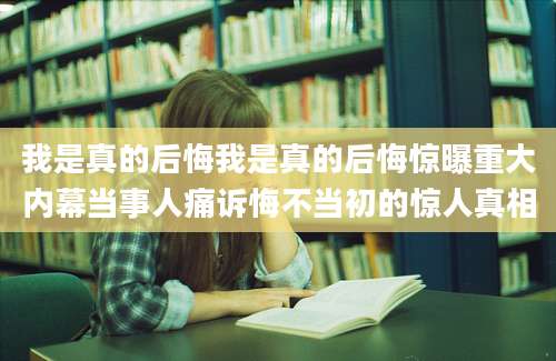 我是真的后悔我是真的后悔惊曝重大内幕当事人痛诉悔不当初的惊人真相