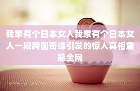 我家有个日本女人我家有个日本女人一段跨国奇缘引发的惊人真相震撼全网
