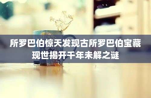 所罗巴伯惊天发现古所罗巴伯宝藏现世揭开千年未解之谜