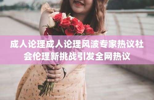 成人论理成人论理风波专家热议社会伦理新挑战引发全网热议