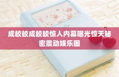 成皎皎成皎皎惊人内幕曝光惊天秘密震动娱乐圈