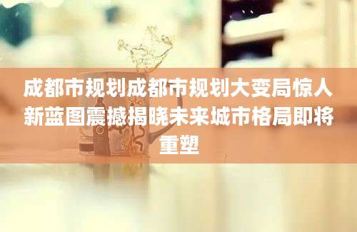 成都市规划成都市规划大变局惊人新蓝图震撼揭晓未来城市格局即将重塑