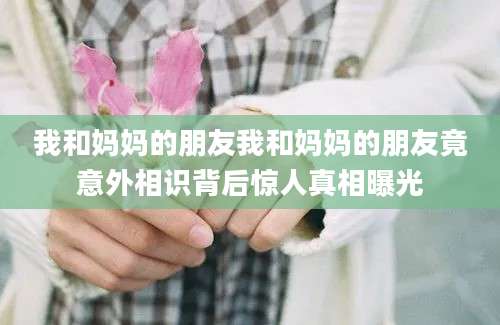 我和妈妈的朋友我和妈妈的朋友竟意外相识背后惊人真相曝光