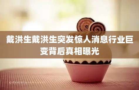 戴洪生戴洪生突发惊人消息行业巨变背后真相曝光