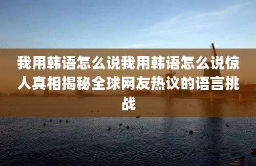 我用韩语怎么说我用韩语怎么说惊人真相揭秘全球网友热议的语言挑战