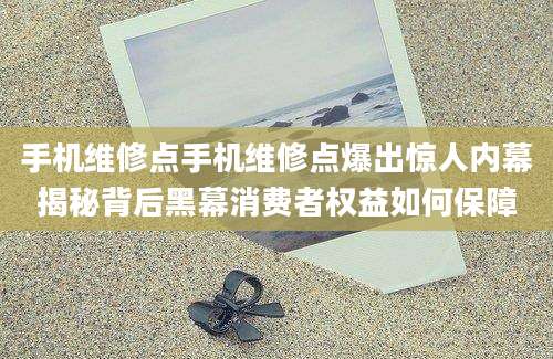 手机维修点手机维修点爆出惊人内幕揭秘背后黑幕消费者权益如何保障