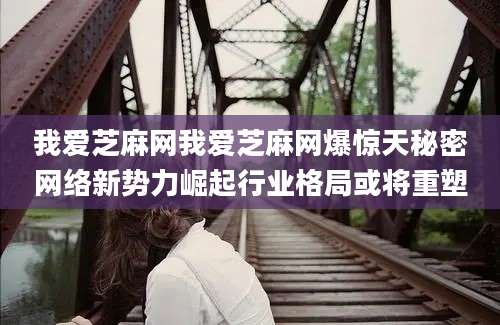 我爱芝麻网我爱芝麻网爆惊天秘密网络新势力崛起行业格局或将重塑
