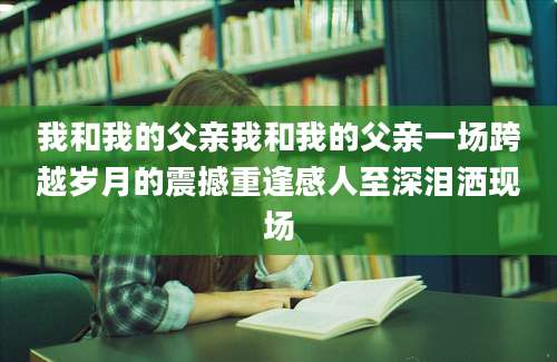 我和我的父亲我和我的父亲一场跨越岁月的震撼重逢感人至深泪洒现场