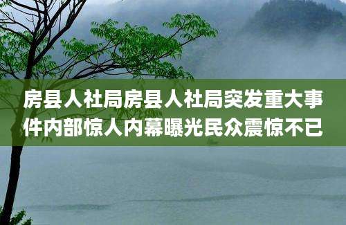 房县人社局房县人社局突发重大事件内部惊人内幕曝光民众震惊不已