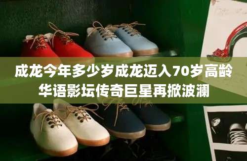 成龙今年多少岁成龙迈入70岁高龄华语影坛传奇巨星再掀波澜