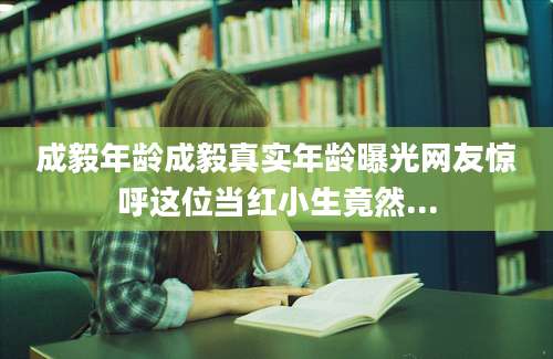 成毅年龄成毅真实年龄曝光网友惊呼这位当红小生竟然...