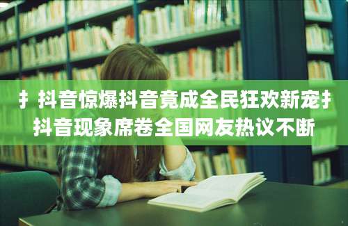 扌抖音惊爆抖音竟成全民狂欢新宠扌抖音现象席卷全国网友热议不断