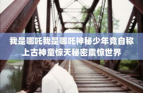 我是哪吒我是哪吒神秘少年竟自称上古神童惊天秘密震惊世界