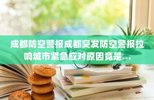 成都防空警报成都突发防空警报拉响城市紧急应对原因竟是...