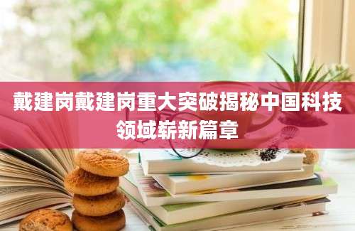 戴建岗戴建岗重大突破揭秘中国科技领域崭新篇章