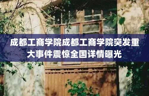 成都工商学院成都工商学院突发重大事件震惊全国详情曝光