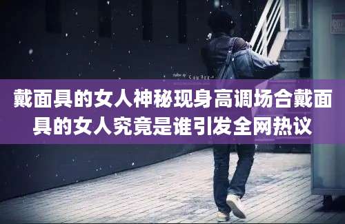 戴面具的女人神秘现身高调场合戴面具的女人究竟是谁引发全网热议