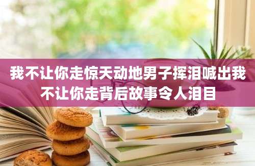 我不让你走惊天动地男子挥泪喊出我不让你走背后故事令人泪目