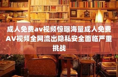 成人免费av视频惊曝海量成人免费AV视频全网流出隐私安全面临严重挑战